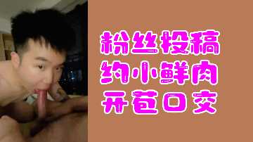粉丝真实投稿：约炮小鲜肉处男开苞，深喉口交全记录！