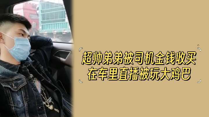 金钱诱惑!超帅弟弟被司机收买,车内直播激情玩弄大鸡巴!