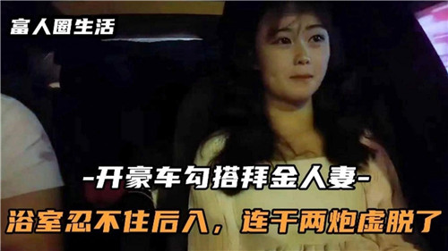 驾驶豪车诱惑白金人妻,浴室激情后入连干两炮,虚脱终场